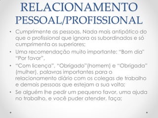RELACIONAMENTO
PESSOAL/PROFISSIONAL
• Cumprimente as pessoas. Nada mais antipático do
que o profissional que ignora os subordinados e só
cumprimenta os superiores;
• Uma recomendação muito importante: ―Bom dia"
―Por favor‖,
• ―Com licença‖, ―Obrigado‖(homem) e ―Obrigada‖
(mulher), palavras importantes para o
relacionamento diário com os colegas de trabalho
e demais pessoas que estejam a sua volta;
• Se alguém lhe pedir um pequeno favor, uma ajuda
no trabalho, e você puder atender, faça;
 