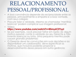 RELACIONAMENTO
PESSOAL/PROFISSIONAL
• A boa convivência depende da reciprocidade entre as
pessoas, principalmente a empatia e a boa vontade,
com seus colegas;
• Procure falar a verdade. Mesmo as chamadas "mentiras
brancas" podem complicar sua imagem profissional;
• Vídeo:
https://www.youtube.com/watch?v=8Smy6CZYyyI
• Se por exemplo, você precisar faltar em razão de algum
motivo pessoal, conte a verdade ao seu Gerente e não
invente doenças ou lutos. Uma pequena mentira pode
causar grandes problemas;
• O Gerente deve ter convicções em suas decisões e ao
disponibilizar um colaborador, deve especificar os
motivos, que inclusive poderão propiciar o
desenvolvimento dessa pessoa em outra gerência;
 