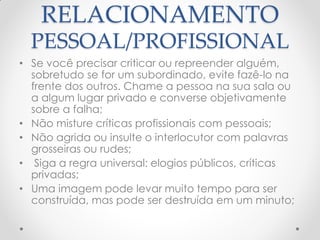 RELACIONAMENTO
PESSOAL/PROFISSIONAL
• Se você precisar criticar ou repreender alguém,
sobretudo se for um subordinado, evite fazê-lo na
frente dos outros. Chame a pessoa na sua sala ou
a algum lugar privado e converse objetivamente
sobre a falha;
• Não misture críticas profissionais com pessoais;
• Não agrida ou insulte o interlocutor com palavras
grosseiras ou rudes;
• Siga a regra universal: elogios públicos, críticas
privadas;
• Uma imagem pode levar muito tempo para ser
construída, mas pode ser destruída em um minuto;
 