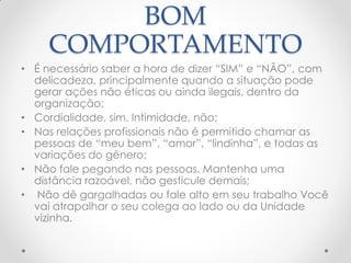 BOM
COMPORTAMENTO
• É necessário saber a hora de dizer ―SIM‖ e ―NÃO‖, com
delicadeza, principalmente quando a situação pode
gerar ações não éticas ou ainda ilegais, dentro da
organização;
• Cordialidade, sim. Intimidade, não;
• Nas relações profissionais não é permitido chamar as
pessoas de ―meu bem‖, ―amor‖, ―lindinha‖, e todas as
variações do gênero;
• Não fale pegando nas pessoas. Mantenha uma
distância razoável, não gesticule demais;
• Não dê gargalhadas ou fale alto em seu trabalho Você
vai atrapalhar o seu colega ao lado ou da Unidade
vizinha.
 