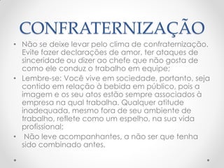 CONFRATERNIZAÇÃO
• Não se deixe levar pelo clima de confraternização.
Evite fazer declarações de amor, ter ataques de
sinceridade ou dizer ao chefe que não gosta de
como ele conduz o trabalho em equipe;
• Lembre-se: Você vive em sociedade, portanto, seja
contido em relação à bebida em público, pois a
imagem e os seu atos estão sempre associados à
empresa na qual trabalha. Qualquer atitude
inadequada, mesmo fora de seu ambiente de
trabalho, reflete como um espelho, na sua vida
profissional;
• Não leve acompanhantes, a não ser que tenha
sido combinado antes.
 