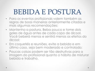BEBIDA E POSTURA
• Para os eventos profissionais valem também as
regras de boas maneiras anteriormente citadas e
mais algumas recomendações:
• Mantenha a postura. Beba pouco e tome dois
goles de água antes de cada copo de álcool.
Você beberá menos e sentirá menos os efeitos do
álcool;
• Em coquetéis e reuniões, evite a bebida e em
último caso, seja bem moderado e controlado;
• Poucas coisas podem ser tão destrutivas para a
imagem do profissional quanto o hábito de misturar
bebida e trabalho.
 