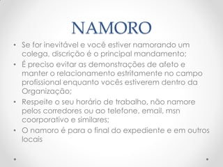 NAMORO
• Se for inevitável e você estiver namorando um
colega, discrição é o principal mandamento;
• É preciso evitar as demonstrações de afeto e
manter o relacionamento estritamente no campo
profissional enquanto vocês estiverem dentro da
Organização;
• Respeite o seu horário de trabalho, não namore
pelos corredores ou ao telefone, email, msn
coorporativo e similares;
• O namoro é para o final do expediente e em outros
locais
 