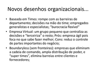 Novos desenhos organizacionais...
• Baseada em Times: rompe com as barreiras de
  departamento; decisões na mão do time; empregados
  generalistas e especialistas; “burocracia flexível”
• Empresa Virtual: um grupo pequeno que centraliza as
  decisões e “terceiriza” o resto; Prós: empresa ágil pois
  foca no que sabe fazer melhor; Cons: reduz o controle
  de partes importantes do negócio;
• Boundaryless (sem fronteiras): empresas que eliminam
  a cadeia de comando, ampla distribução de poder, e
  “super times”, elimina barreias entre clientes e
  fornecedores;
 