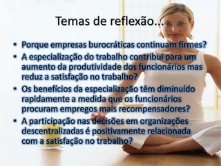Temas de reflexão...
• Porque empresas burocráticas continuam firmes?
• A especialização do trabalho contribui para um
  aumento da produtividade dos funcionários mas
  reduz a satisfação no trabalho?
• Os benefícios da especialização têm diminuído
  rapidamente a medida que os funcionários
  procuram empregos mais recompensadores?
• A participação nas decisões em organizações
  descentralizadas é positivamente relacionada
  com a satisfação no trabalho?
 