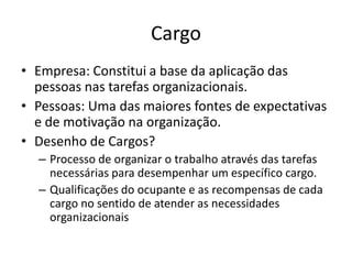 Cargo
• Empresa: Constitui a base da aplicação das
  pessoas nas tarefas organizacionais.
• Pessoas: Uma das maiores fontes de expectativas
  e de motivação na organização.
• Desenho de Cargos?
  – Processo de organizar o trabalho através das tarefas
    necessárias para desempenhar um específico cargo.
  – Qualificações do ocupante e as recompensas de cada
    cargo no sentido de atender as necessidades
    organizacionais
 