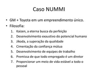 Caso NUMMI
• GM + Toyota em um empreendimento único.
• Filosofia:
  1.   Kaizen, a eterna busca da perfeição
  2.   Desenvolvimento exaustivo do potencial humano
  3.   Jikoda, a superação da qualidade
  4.   Cimentação da confiança mútua
  5.   Desenvolvimento de equipes de trabalho
  6.   Premissa de que todo empregado é um diretor
  7.   Proporcionar um meio de vida estável a todo o
       pessoal
 