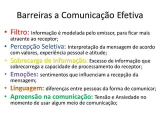 Barreiras a Comunicação Efetiva
• Filtro: Informação é modelada pelo emissor, para ficar mais
    atraente ao receptor;
• Percepção Seletiva: Interpretação da mensagem de acordo
    com valores, experiência pessoal e atitude;
•   Sobrecarga de Informação: Excesso de informação que
    sobrecarrega a capacidade de processamento do receptor;
•   Emoções: sentimentos que influenciam a recepção da
    mensagem;
                   diferenças entre pessoas da forma de comunicar;
• Apreensão na comunicação: Tensão e Ansiedade no
    momento de usar algum meio de comunicação;
 