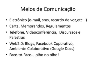 Meios de Comunicação
• Eletrônico (e-mail, sms, recardo de voz,etc...)
• Carta, Memorandos, Regulamentos
• Telefone, Videoconferência, Discurssos e
  Palestras
• Web2.0: Blogs, Facebook Coporativo,
  Ambiente Colaborativo (Google Docs)
• Face-to-Face....olho no olho!
 