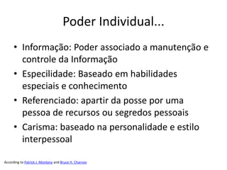Poder Individual...
     • Informação: Poder associado a manutenção e
       controle da Informação
     • Especilidade: Baseado em habilidades
       especiais e conhecimento
     • Referenciado: apartir da posse por uma
       pessoa de recursos ou segredos pessoais
     • Carisma: baseado na personalidade e estilo
       interpessoal

According to Patrick J. Montana and Bruce H. Charnov
 