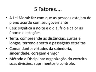 5 Fatores....
• A Lei Moral: faz com que as pessoas estejam de
  pleno acordo com seu governante
• Céu: significa a noite e o dia, frio e calor as
  épocas e estações
• Terra: compreende as distâncias, curtas e
  longas, terreno aberto e passagens estreitas
• Comandante: virtudes da sabedoria,
  sinceridade, coragem e vigor
• Método e Disciplina: organização do exército,
  suas divisões, suprimentos e controle.
 