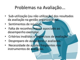 Problemas na Avaliação...
• Sub-utilização (ou não utilização) dos resultados
  da avaliação na gestão organizacional.
• Sentimentos de injustiça.
• Falta de reconhecimento associado ao
  desempenho exemplar.
• Critérios inválidos e imprecisos de avaliação.
• Despreparo de avaliadores e avaliados.
• Necessidade de ajustes freqüentes nos
  instrumentos de avaliação.
 