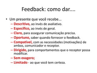 Feedback: como dar....
• Um presente que você recebe...
  – Descritivo, ao invés de avaliativo.
  – Específico, ao invés de geral.
  – Claro, para assegurar comunicação precisa.
  – Oportuno, saber quando fornecer o feedback.
  – Compatível, com as necessidades (motivações) de
    ambos, comunicador e receptor.
  – Dirigido, para comportamentos que o receptor possa
    modificar.
  – Sem exagero;
  – Limitado - ao que você tem certeza.
 