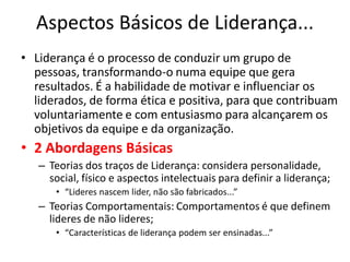 Aspectos Básicos de Liderança...
• Liderança é o processo de conduzir um grupo de
  pessoas, transformando-o numa equipe que gera
  resultados. É a habilidade de motivar e influenciar os
  liderados, de forma ética e positiva, para que contribuam
  voluntariamente e com entusiasmo para alcançarem os
  objetivos da equipe e da organização.
• 2 Abordagens Básicas
   – Teorias dos traços de Liderança: considera personalidade,
     social, físico e aspectos intelectuais para definir a liderança;
      • “Lideres nascem lider, não são fabricados...”
   – Teorias Comportamentais: Comportamentos é que definem
     lideres de não lideres;
      • “Características de liderança podem ser ensinadas...”
 