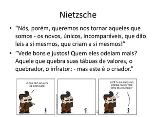 Nietzsche
• “Nós, porém, queremos nos tornar aqueles que
  somos - os novos, únicos, incomparáveis, que dão
  leis a si mesmos, que criam a si mesmos!”
• “Vede bons e justos! Quem eles odeiam mais?
  Aquele que quebra suas tábuas de valores, o
  quebrador, o infrator: - mas este é o criador.”
 