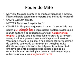 Poder do Mito
• MOYERS: Mas não acontece de muitos visionários e mesmo
  líderes e heróis estarem muito perto dos limites da neurose?
• CAMPBELL: Sem dúvida.
• MOYERS: Como você explica isso?
• CAMPBELL: São pessoas que se afastaram da sociedade que
  poderia protegê-los e ingressaram na floresta densa, no
  mundo do fogo e da experiência original. A experiência
  original é aquela que ainda não foi interpretada para você;
  assim, você tem que construir sua vida por você mesmo.
  Você pode encará-lo, ou não, e não precisa afastar se demais
  do caminho conhecido para se ver em situações muito
  difíceis. A coragem de enfrentar julgamentos e trazer todo
  um novo conjunto de possibilidades para o campo da
  experiência interpretável, para serem experimentadas por
  outras pessoas é essa a façanha do herói.
 