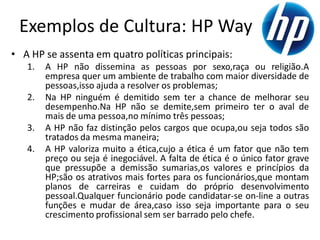 Exemplos de Cultura: HP Way
• A HP se assenta em quatro políticas principais:
   1.   A HP não dissemina as pessoas por sexo,raça ou religião.A
        empresa quer um ambiente de trabalho com maior diversidade de
        pessoas,isso ajuda a resolver os problemas;
   2.   Na HP ninguém é demitido sem ter a chance de melhorar seu
        desempenho.Na HP não se demite,sem primeiro ter o aval de
        mais de uma pessoa,no mínimo três pessoas;
   3.   A HP não faz distinção pelos cargos que ocupa,ou seja todos são
        tratados da mesma maneira;
   4.   A HP valoriza muito a ética,cujo a ética é um fator que não tem
        preço ou seja é inegociável. A falta de ética é o único fator grave
        que pressupõe a demissão sumarias,os valores e princípios da
        HP;são os atrativos mais fortes para os funcionários,que montam
        planos de carreiras e cuidam do próprio desenvolvimento
        pessoal.Qualquer funcionário pode candidatar-se on-line a outras
        funções e mudar de área,caso isso seja importante para o seu
        crescimento profissional sem ser barrado pelo chefe.
 