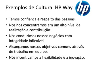 Exemplos de Cultura: HP Way
• Temos confiança e respeito das pessoas.
• Nós nos concentramos em um alto nível de
  realização e contribuição.
• Nós conduzimos nossos negócios com
  integridade inflexível.
• Alcançamos nossos objetivos comuns através
  de trabalho em equipe.
• Nós incentivamos a flexibilidade e a inovação.
 