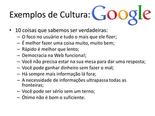 Exemplos de Cultura: Google
• 10 coisas que sabemos ser verdadeiras:
   – O foco no usuário e tudo o mais que ele fizer;
   – É melhor fazer uma coisa muito, muito bem;
   – Rápido é melhor que lento;
   – Democracia na Web funciona!;
   – Você não precisa estar na sua mesa para dar uma resposta;
   – Você pode ganhar dinheiro sem fazer o mal;
   – Há sempre mais informação lá fora;
   – A necessidade de informações ultrapassa todas as
     fronteiras;
   – Você pode ser sério sem um terno;
   – Ótimo não é bom o suficiente.
 