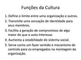 Funções da Cultura
1. Define o limite entre uma organização e outros.
2. Transmite uma sensação de identidade para
  seus membros.
3. Facilita a geração de compromisso de algo
  maior do que o auto-interesse.
4. Aumenta a estabilidade do sistema social.
5. Serve como um fazer sentido e mecanismo de
  controle para os empregados na montagem da
  organização.
 