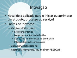Inovação
• Nova idéia aplicada para o iniciar ou aprimorar
  um produto, processo ou serviço!
• Fontes de Inovação
  – Variáveis Estruturais
     •   Estrutura orgânica
     •   Longa permanência da Gestão
     •   Abundância de recursos de premiação
     •   Interunidades de comunicção
  – Cultura Organizacional
  – Recursos Humanos...ou melhor PESSOAS!
 