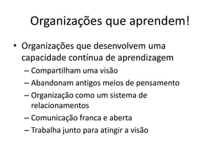 Organizações que aprendem!
• Organizações que desenvolvem uma
  capacidade contínua de aprendizagem
  – Compartilham uma visão
  – Abandonam antigos meios de pensamento
  – Organização como um sistema de
    relacionamentos
  – Comunicação franca e aberta
  – Trabalha junto para atingir a visão
 