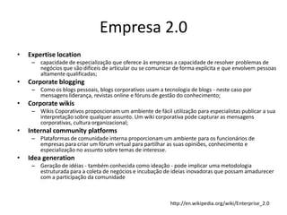 Empresa 2.0
•   Expertise location
     – capacidade de especialização que oferece às empresas a capacidade de resolver problemas de
       negócios que são difíceis de articular ou se comunicar de forma explícita e que envolvem pessoas
       altamente qualificadas;
•   Corporate blogging
     – Como os blogs pessoais, blogs corporativos usam a tecnologia de blogs - neste caso por
       mensagens liderança, revistas online e fóruns de gestão do conhecimento;
•   Corporate wikis
     – Wikis Coporativos proposcionam um ambiente de fácil utilização para especialistas publicar a sua
       interpretação sobre qualquer assunto. Um wiki corporativa pode capturar as mensagens
       corporativas, cultura organizacional;
•   Internal community platforms
     – Plataformas de comunidade interna proporcionam um ambiente para os funcionários de
       empresas para criar um fórum virtual para partilhar as suas opiniões, conhecimento e
       especialização no assunto sobre temas de interesse.
•   Idea generation
     – Geração de idéias - também conhecida como ideação - pode implicar uma metodologia
       estruturada para a coleta de negócios e incubação de ideias inovadoras que possam amadurecer
       com a participação da comunidade



                                                            http://en.wikipedia.org/wiki/Enterprise_2.0
 