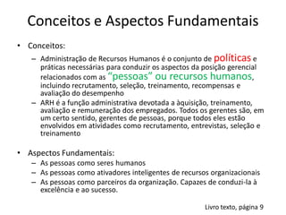 Conceitos e Aspectos Fundamentais
• Conceitos:
   – Administração de Recursos Humanos é o conjunto de políticas e
     práticas necessárias para conduzir os aspectos da posição gerencial
     relacionados com as “pessoas” ou recursos humanos,
     incluindo recrutamento, seleção, treinamento, recompensas e
     avaliação do desempenho
   – ARH é a função administrativa devotada a àquisição, treinamento,
     avaliação e remuneração dos empregados. Todos os gerentes são, em
     um certo sentido, gerentes de pessoas, porque todos eles estão
     envolvidos em atividades como recrutamento, entrevistas, seleção e
     treinamento

• Aspectos Fundamentais:
   – As pessoas como seres humanos
   – As pessoas como ativadores inteligentes de recursos organizacionais
   – As pessoas como parceiros da organização. Capazes de conduzi-la à
     excelência e ao sucesso.

                                                       Livro texto, página 9
 