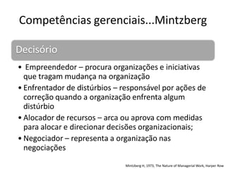 Competências gerenciais...Mintzberg

Decisório
• Empreendedor – procura organizações e iniciativas
  que tragam mudança na organização
• Enfrentador de distúrbios – responsável por ações de
  correção quando a organização enfrenta algum
  distúrbio
• Alocador de recursos – arca ou aprova com medidas
  para alocar e direcionar decisões organizacionais;
• Negociador – representa a organização nas
  negociações
                              Mintzberg H, 1973, The Nature of Managerial Work, Harper Row
 