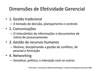 Dimensões de Efetividade Gerencial
• 1. Gestão tradicional
  – A tomada de decisão, planejamento e controle
• 2. Comunicações
  – O intercâmbio de informações e documentos de
    rotina de processamento
• 3. Gestão de recursos humanos
  – Motivar, disciplinando a gestão de conflitos, de
    pessoal e formação
• 4. Networking
  – Socializar, politica, e interação com os outros
               Fred Luthans, "Successful vs. Effective Real Managers", Academy of Management Executive, 1988
 