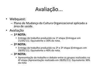 Avaliação...
• Webquest:
   – Plano de Mudança da Cultura Organizacional aplicada a
     área de saúde.
• Avaliação
   – 1ª NOTA:
      • Entrega do trabalho produzido na 1ª etapa (Entregue em
        21/05/11). Equivalente a 30% da nota.
   – 2ª NOTA:
      • Entrega do trabalho produzido na 2ª e 3ª etapa (Entregues em
        28/05/11). Equivalente a 40% da nota.
   – 3ª NOTA:
      • Apresentação do trabalho e debate entre os grupos realizados na
        4ª etapa (Apresentação realizada em 28/05/11). Equivalente 30%
        da nota
 