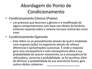 Abordagem do Ponto de
                Condicionamento
• Condicionamento Clássico (Pvalov)
   – um processo que descreve a gênese e a modificação de
     alguns comportamentos com base nos efeitos do binômio
     estímulo-resposta sobre o sistema nervoso central dos seres
     vivos
• Condicionamento Operante
   – Este refere-se ao procedimento através do qual é modelada
     uma resposta (ação) no organismo através de reforço
     diferencial e aproximações sucessivas. É onde a resposta
     gera uma consequência e esta consequência afeta a sua
     probabilidade de ocorrer novamente; se a consequência for
     reforçadora, aumenta a probabilidade, se for punitiva, além
     de diminuir a probabilidade de sua ocorrência futura, gera
     outros efeitos colaterais. http://pt.wikipedia.org/wiki/Condicionamento_operante
 