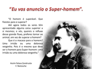 “O homem é superável. Que
fizestes para o superar?
      Até agora todos os seres têm
apresentado alguma coisa superior a
si mesmos; e vós, quereis o refluxo
desse grande fluxo, preferes tornar ao
animal, em vez de superar o homem?
      Que é o macaco para o homem?
Uma irrisão ou uma dolorosa
vergonha. Pois é o mesmo que deve
ser o homem para Super-homem: uma
irrisão ou uma dolorosa vergonha.”



       Assim falava Zaratrusta
            F. Nietzsche
 