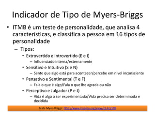 Indicador de Tipo de Myers-Briggs
• ITMB é um teste de personalidade, que analisa 4
  características, e classifica a pessoa em 16 tipos de
  personalidade
   – Tipos:
      • Extrovertido e Introvertido (E e I)
          – Influenciado interna/externamente
      • Sensitivo e Intuitivo (S e N)
          – Sente que algo está para acontecer/percebe em nivel inconsciente
      • Pensativo e Sentimental (T e F)
          – Fala o que é algo/Fala o que lhe agrada ou não
      • Perceptivo e Julgador (P e J)
          – Vida é algo a ser experimentada/Vida precisa ser determinada e
            decidida
               Teste Myer-Briggs: http://www.inspiira.org/view/pt-br/100
 