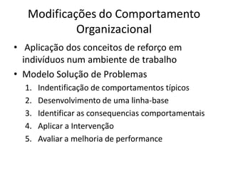 Modificações do Comportamento
            Organizacional
• Aplicação dos conceitos de reforço em
  indivíduos num ambiente de trabalho
• Modelo Solução de Problemas
  1.   Indentificação de comportamentos típicos
  2.   Desenvolvimento de uma linha-base
  3.   Identificar as consequencias comportamentais
  4.   Aplicar a Intervenção
  5.   Avaliar a melhoria de performance
 
