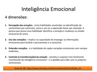Inteligência Emocional
4 dimensões:

1. Percepção das emoções - inclui habilidades envolvidas na identificação de
   sentimentos por estímulos, como a voz ou a expressão facial, por exemplo. A
   pessoa que possui essa habilidade identifica a variação e mudança no estado
   emocional de outra.

2. Uso das emoções – implica na capacidade de empregar as informações
   emocionais para facilitar o pensamento e o raciocínio.

3. Entender emoções - é a habilidade de captar variações emocionais nem sempre
   evidentes;

4. Controle (e transformação) da emoção - constitui o aspecto mais facilmente
   reconhecido da inteligência emocional – e a aptidão para lidar com os próprios
   sentimentos.

         Teste de QE: http://www.checkup.med.br/colesterol/pt-br/teste_im
 