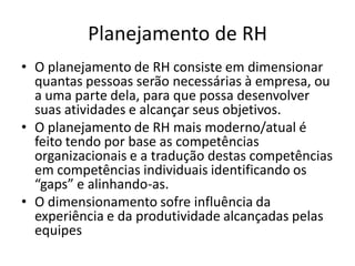 Planejamento de RH
• O planejamento de RH consiste em dimensionar
  quantas pessoas serão necessárias à empresa, ou
  a uma parte dela, para que possa desenvolver
  suas atividades e alcançar seus objetivos.
• O planejamento de RH mais moderno/atual é
  feito tendo por base as competências
  organizacionais e a tradução destas competências
  em competências individuais identificando os
  “gaps” e alinhando-as.
• O dimensionamento sofre influência da
  experiência e da produtividade alcançadas pelas
  equipes
 