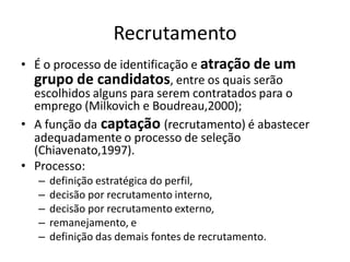 Recrutamento
• É o processo de identificação e atração de um
  grupo de candidatos, entre os quais serão
  escolhidos alguns para serem contratados para o
  emprego (Milkovich e Boudreau,2000);
• A função da captação (recrutamento) é abastecer
  adequadamente o processo de seleção
  (Chiavenato,1997).
• Processo:
  –   definição estratégica do perfil,
  –   decisão por recrutamento interno,
  –   decisão por recrutamento externo,
  –   remanejamento, e
  –   definição das demais fontes de recrutamento.
 