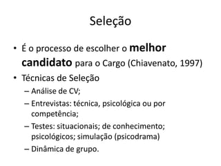 Seleção
• É o processo de escolher o melhor
  candidato para o Cargo (Chiavenato, 1997)
• Técnicas de Seleção
  – Análise de CV;
  – Entrevistas: técnica, psicológica ou por
    competência;
  – Testes: situacionais; de conhecimento;
    psicológicos; simulação (psicodrama)
  – Dinâmica de grupo.
 