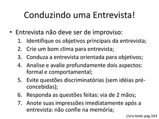 Conduzindo uma Entrevista!
• Entrevista não deve ser de improviso:
  1. Identifique os objetivos principais da entrevista;
  2. Crie um bom clima para entrevista;
  3. Conduza a entrevista orientada para objetivos;
  4. Analise e avalie profundamente dois aspectos:
     formal e comportamental;
  5. Evite questões discriminatórias (sem idéias pré-
     concebidas);
  6. Responda as questões feitas: via de 2 mãos;
  7. Anote suas impressões imediatamente após a
     entrevista: não confie na memória;
                                              Livro texto pag.143
 