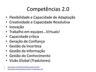 Competências 2.0
    •     Flexibilidade e Capacidade de Adaptação
    •     Creatividade e Capacidade Resolutiva
    •     Inovação
    •     Trabalho em equipes...Virtuais!
    •     Capacidade crítica
    •     Geração de Confiança
    •     Gestão da Incerteza
    •     Gestão da Informação
    •     Gestão do Conhecimento
    •     Visão Global (Tradutores)
•       http://prezi.com/cq2mlkmsstb7/8-competencias-20/
•       http://www.rrhhsocialmedia.com/las-7-competencias-2-0/
 