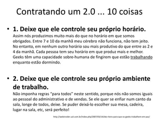 Contratando um 2.0 ... 10 coisas
• 1. Deixe que ele controle seu próprio horário.
  Assim nós produzimos muito mais do que no horário em que somos
  obrigados. Entre 7 e 10 da manhã meu cérebro não funciona, não tem jeito.
  No entanto, em nenhum outro horário sou mais produtivo do que entre as 2 e
  4 da manhã. Cada pessoa tem seu horário em que produz mais e melhor.
  Geeks têm uma capacidade sobre-humana de fingirem que estão trabalhando
  enquanto estão dormindo.


• 2. Deixe que ele controle seu próprio ambiente
  de trabalho.
  Não imponha regras “para todos” neste sentido, porque nós não somos iguais
  ao pessoal do administrativo e de vendas. Se ele quer se enfiar num canto da
  sala, longe de todos, deixe. Se puder deixá-lo escolher sua mesa, cadeira,
  lugar na sala, etc, será perfeito!
                        http://webinsider.uol.com.br/index.php/2007/03/14/dez-itens-para-que-os-geeks-trabalhem-em-paz/
 
