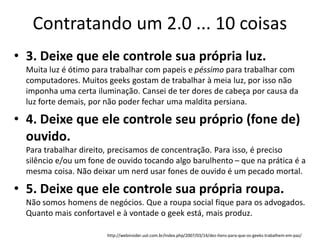 Contratando um 2.0 ... 10 coisas
• 3. Deixe que ele controle sua própria luz.
  Muita luz é ótimo para trabalhar com papeis e péssimo para trabalhar com
  computadores. Muitos geeks gostam de trabalhar à meia luz, por isso não
  imponha uma certa iluminação. Cansei de ter dores de cabeça por causa da
  luz forte demais, por não poder fechar uma maldita persiana.

• 4. Deixe que ele controle seu próprio (fone de)
  ouvido.
  Para trabalhar direito, precisamos de concentração. Para isso, é preciso
  silêncio e/ou um fone de ouvido tocando algo barulhento – que na prática é a
  mesma coisa. Não deixar um nerd usar fones de ouvido é um pecado mortal.

• 5. Deixe que ele controle sua própria roupa.
  Não somos homens de negócios. Que a roupa social fique para os advogados.
  Quanto mais confortavel e à vontade o geek está, mais produz.

                        http://webinsider.uol.com.br/index.php/2007/03/14/dez-itens-para-que-os-geeks-trabalhem-em-paz/
 