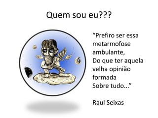 Quem sou eu???

         “Prefiro ser essa
         metarmofose
         ambulante,
         Do que ter aquela
         velha opinião
         formada
         Sobre tudo...”

         Raul Seixas
 