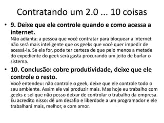 Contratando um 2.0 ... 10 coisas
• 9. Deixe que ele controle quando e como acessa a
  internet.
  Não adianta: a pessoa que você contratar para bloquear a internet
  não será mais inteligente que os geeks que você quer impedir de
  acessá-la. Se ela for, pode ter certeza de que pelo menos a metade
  do expediente do geek será gasta procurando um jeito de burlar o
  sistema.
• 10. Conclusão: cobre produtividade, deixe que ele
  controle o resto.
  Você entendeu: não controle o geek, deixe que ele controle todo o
  seu ambiente. Assim ele vai produzir mais. Mas hoje eu trabalho com
  geeks e sei que não posso deixar de controlar o trabalho da empresa.
  Eu acredito nisso: dê um desafio e liberdade a um programador e ele
  trabalhará mais, melhor, e com amor.
 