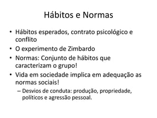 Hábitos e Normas
• Hábitos esperados, contrato psicológico e
  conflito
• O experimento de Zimbardo
• Normas: Conjunto de hábitos que
  caracterizam o grupo!
• Vida em sociedade implica em adequação as
  normas sociais!
  – Desvios de conduta: produção, propriedade,
    políticos e agressão pessoal.
 