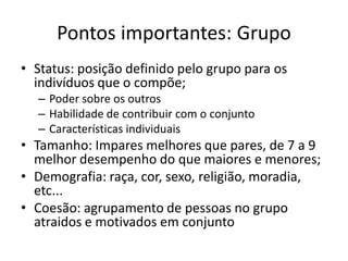 Pontos importantes: Grupo
• Status: posição definido pelo grupo para os
  indivíduos que o compõe;
  – Poder sobre os outros
  – Habilidade de contribuir com o conjunto
  – Características individuais
• Tamanho: Impares melhores que pares, de 7 a 9
  melhor desempenho do que maiores e menores;
• Demografia: raça, cor, sexo, religião, moradia,
  etc...
• Coesão: agrupamento de pessoas no grupo
  atraidos e motivados em conjunto
 