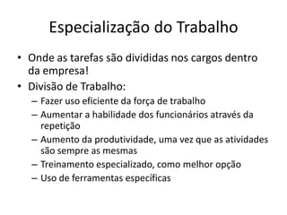 Especialização do Trabalho
• Onde as tarefas são divididas nos cargos dentro
  da empresa!
• Divisão de Trabalho:
  – Fazer uso eficiente da força de trabalho
  – Aumentar a habilidade dos funcionários através da
    repetição
  – Aumento da produtividade, uma vez que as atividades
    são sempre as mesmas
  – Treinamento especializado, como melhor opção
  – Uso de ferramentas específicas
 