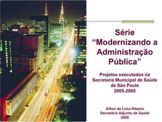 Série
“Modernizando a
 Administração
   Pública”
   Projetos executados na
Secretaria Municipal de Saúde
        de São Paulo
          2005-2008


      Ailton de Lima Ribeiro
   Secretário Adjunto de Saúde
               2008
 