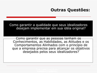 Outras Questões: Como garantir a qualidade que seus idealizadores desejam implementar em sua idéia original? Como garantir que as pessoas tenham os Conhecimentos, as Habilidades, as Atitudes e os Comportamentos Alinhados com o princípio de que a empresa precisa para alcançar os objetivos desejados pelos seus idealizadores? Profa. Isabela Lemos Arteiro isabelalemos@gmail.com  